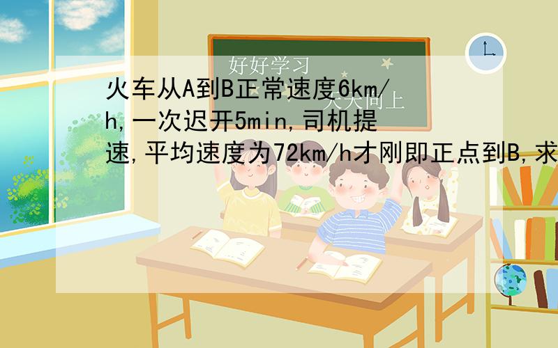 火车从A到B正常速度6km/h,一次迟开5min,司机提速,平均速度为72km/h才刚即正点到B,求AB距离和正常时间