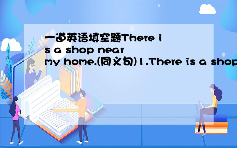 一道英语填空题There is a shop near my home.(同义句)1.There is a shop _