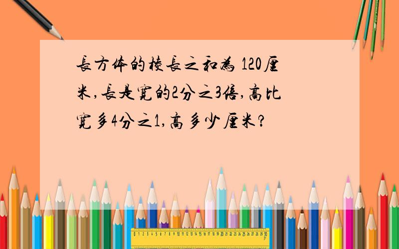 长方体的棱长之和为 120厘米,长是宽的2分之3倍,高比宽多4分之1,高多少厘米?