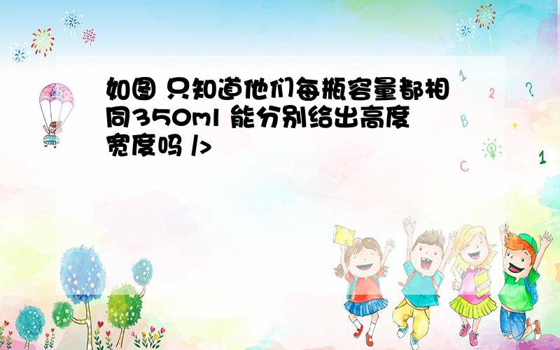 如图 只知道他们每瓶容量都相同350ml 能分别给出高度宽度吗 />