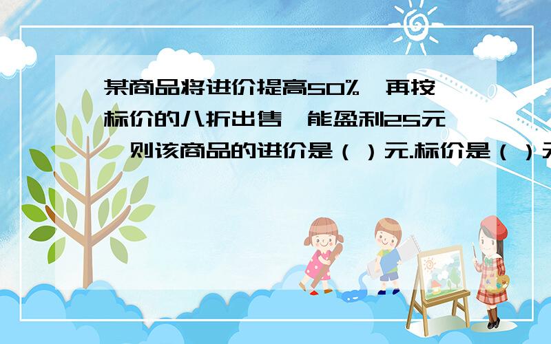 某商品将进价提高50%,再按标价的八折出售,能盈利25元,则该商品的进价是（）元.标价是（）元,售价是（）元.