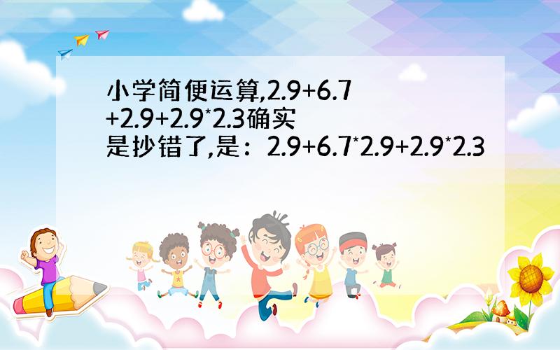 小学简便运算,2.9+6.7+2.9+2.9*2.3确实是抄错了,是：2.9+6.7*2.9+2.9*2.3