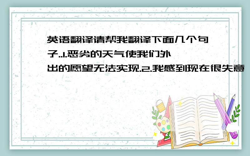 英语翻译请帮我翻译下面几个句子..1.恶劣的天气使我们外出的愿望无法实现.2.我感到现在很失意,需要换一换工作.3.我厌