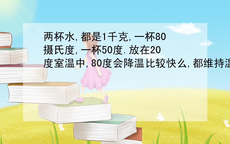 两杯水,都是1千克,一杯80摄氏度,一杯50度.放在20度室温中,80度会降温比较快么,都维持温度不变的话,两杯水加温需