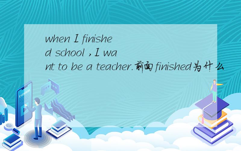 when I finished school ,I want to be a teacher.前面finished为什么