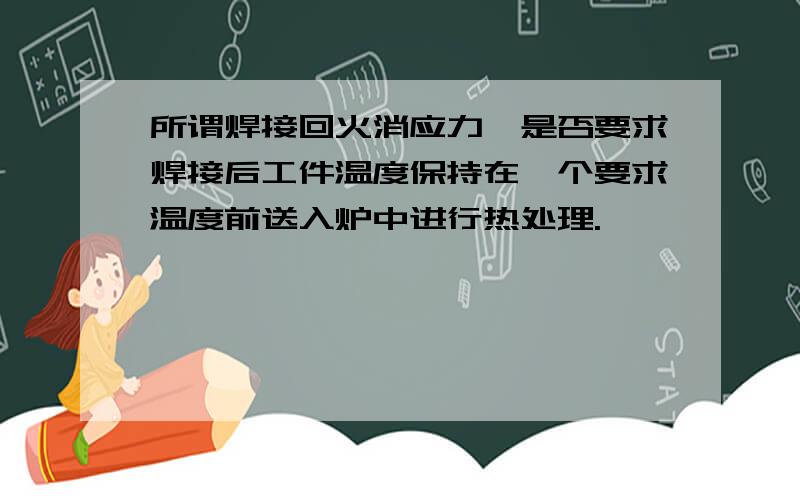 所谓焊接回火消应力,是否要求焊接后工件温度保持在一个要求温度前送入炉中进行热处理.