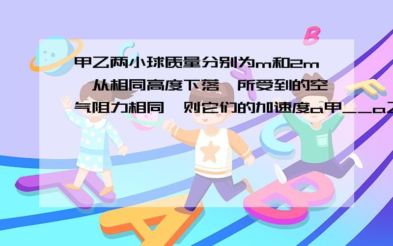 甲乙两小球质量分别为m和2m,从相同高度下落,所受到的空气阻力相同,则它们的加速度a甲__a乙,