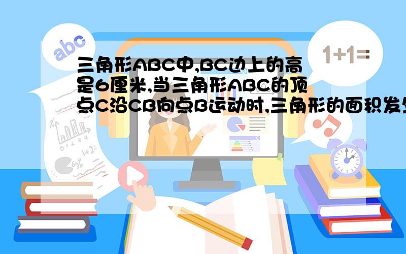 三角形ABC中,BC边上的高是6厘米,当三角形ABC的顶点C沿CB向点B运动时,三角形的面积发生了变化.