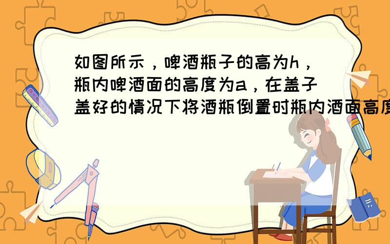 如图所示，啤酒瓶子的高为h，瓶内啤酒面的高度为a，在盖子盖好的情况下将酒瓶倒置时瓶内酒面高度为b，则啤酒瓶的容积与瓶内酒