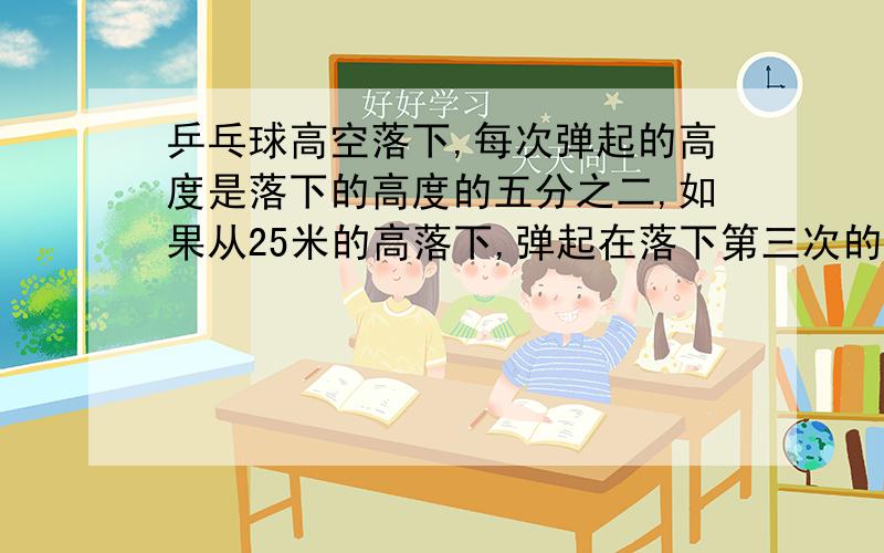 乒乓球高空落下,每次弹起的高度是落下的高度的五分之二,如果从25米的高落下,弹起在落下第三次的高度是