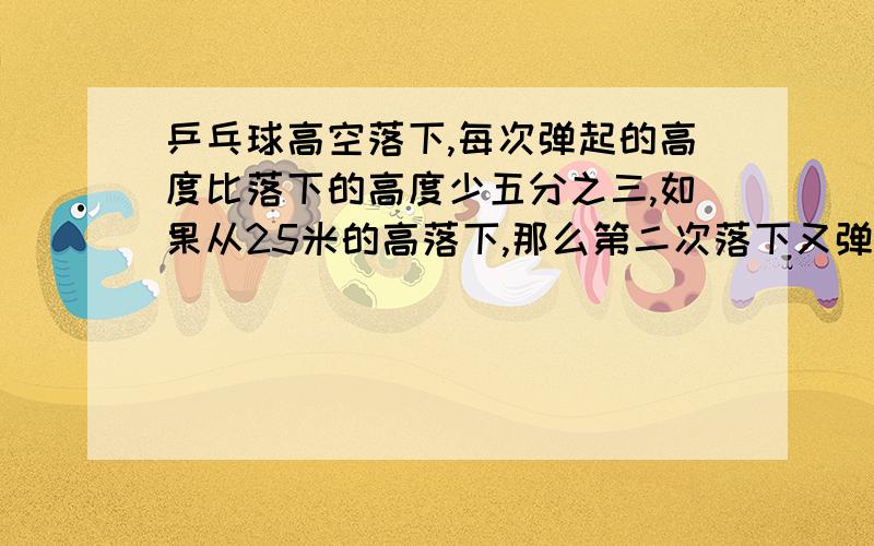 乒乓球高空落下,每次弹起的高度比落下的高度少五分之三,如果从25米的高落下,那么第二次落下又弹起的高度?