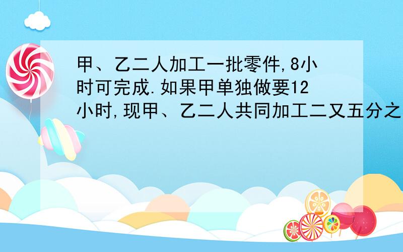 甲、乙二人加工一批零件,8小时可完成.如果甲单独做要12小时,现甲、乙二人共同加工二又五分之二小时后,