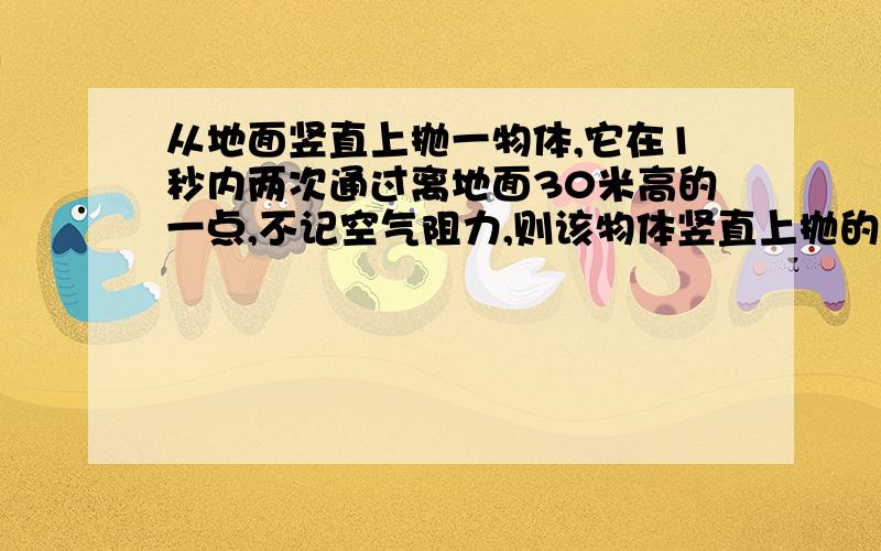 从地面竖直上抛一物体,它在1秒内两次通过离地面30米高的一点,不记空气阻力,则该物体竖直上抛的初速度为