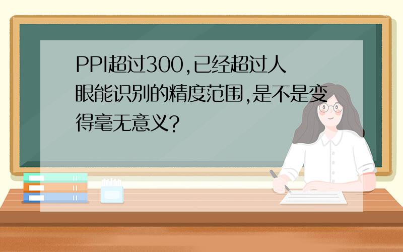 PPI超过300,已经超过人眼能识别的精度范围,是不是变得毫无意义?