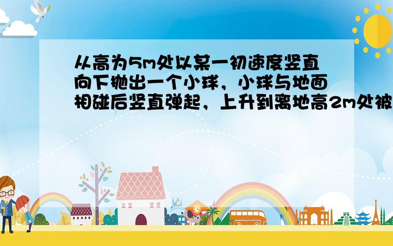 从高为5m处以某一初速度竖直向下抛出一个小球，小球与地面相碰后竖直弹起，上升到离地高2m处被接住，则小球从被抛出到被接住