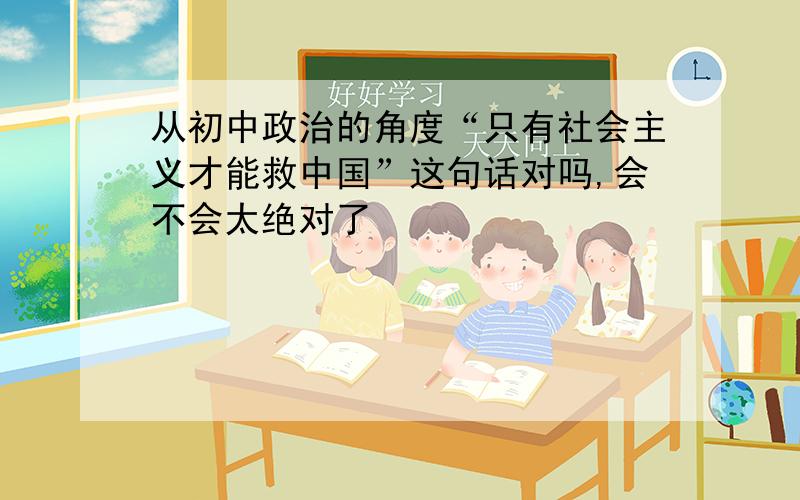 从初中政治的角度“只有社会主义才能救中国”这句话对吗,会不会太绝对了