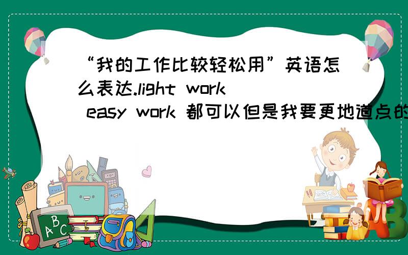 “我的工作比较轻松用”英语怎么表达.light work easy work 都可以但是我要更地道点的.有人会么