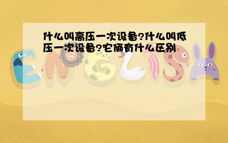 什么叫高压一次设备?什么叫低压一次设备?它俩有什么区别