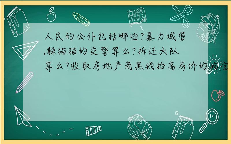 人民的公仆包括哪些?暴力城管,躲猫猫的交警算么?拆迁大队算么?收取房地产商黑钱抬高房价的狗官算么?人民的公仆,“我是人民