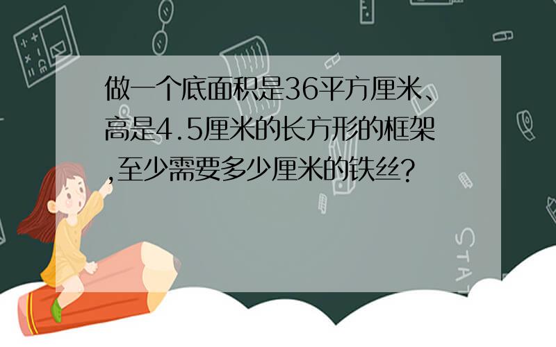 做一个底面积是36平方厘米、高是4.5厘米的长方形的框架,至少需要多少厘米的铁丝?