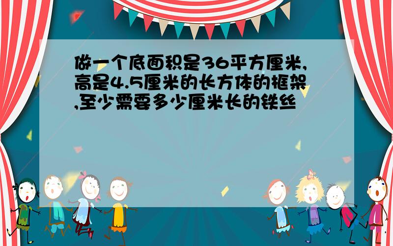 做一个底面积是36平方厘米,高是4.5厘米的长方体的框架,至少需要多少厘米长的铁丝