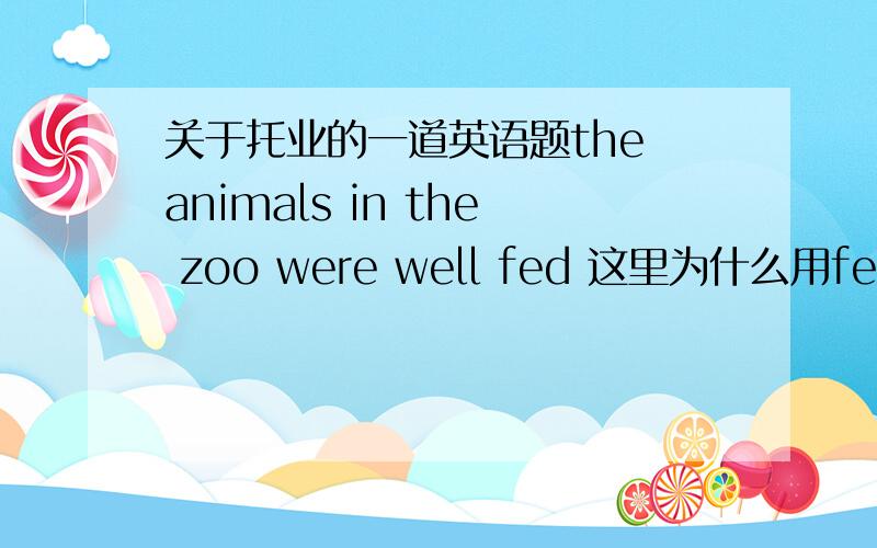 关于托业的一道英语题the animals in the zoo were well fed 这里为什么用fed不用ca