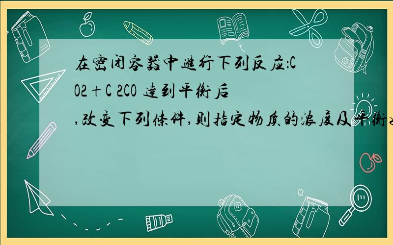 在密闭容器中进行下列反应：CO2+C 2CO 达到平衡后,改变下列条件,则指定物质的浓度及平衡如何变化. ①增