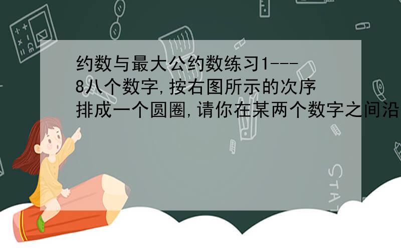 约数与最大公约数练习1---8八个数字,按右图所示的次序排成一个圆圈,请你在某两个数字之间沿直径剪开,这