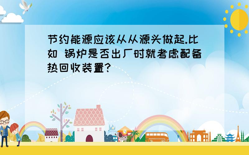 节约能源应该从从源头做起.比如 锅炉是否出厂时就考虑配备热回收装置?