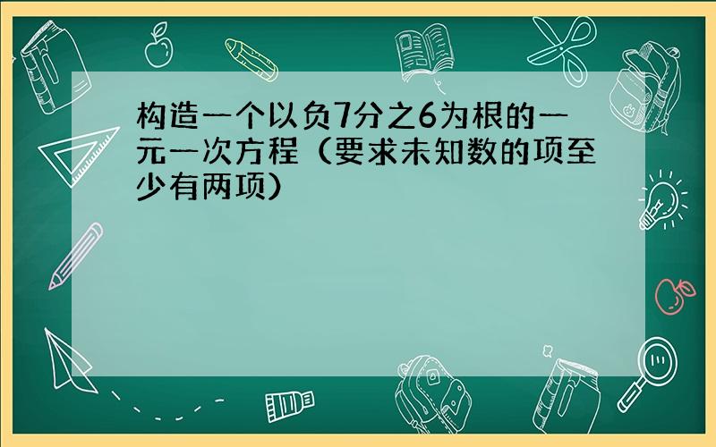 构造一个以负7分之6为根的一元一次方程（要求未知数的项至少有两项）