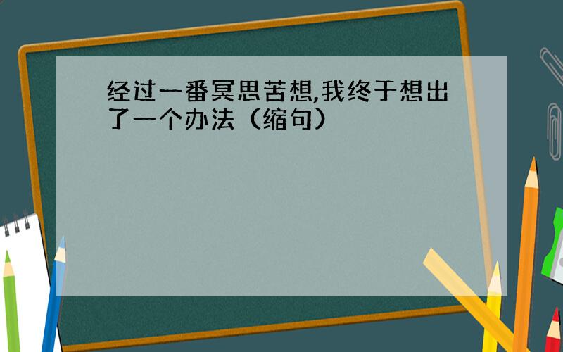 经过一番冥思苦想,我终于想出了一个办法（缩句）