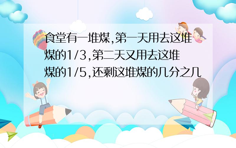 食堂有一堆煤,第一天用去这堆煤的1/3,第二天又用去这堆煤的1/5,还剩这堆煤的几分之几