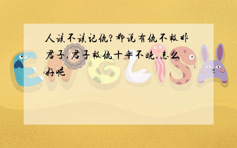 人该不该记仇?都说有仇不报非君子,君子报仇十年不晚.怎么好呢