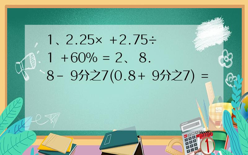 1、2.25× ＋2.75÷1 ＋60％ = 2、 8.8－ 9分之7(0.8＋ 9分之7) =