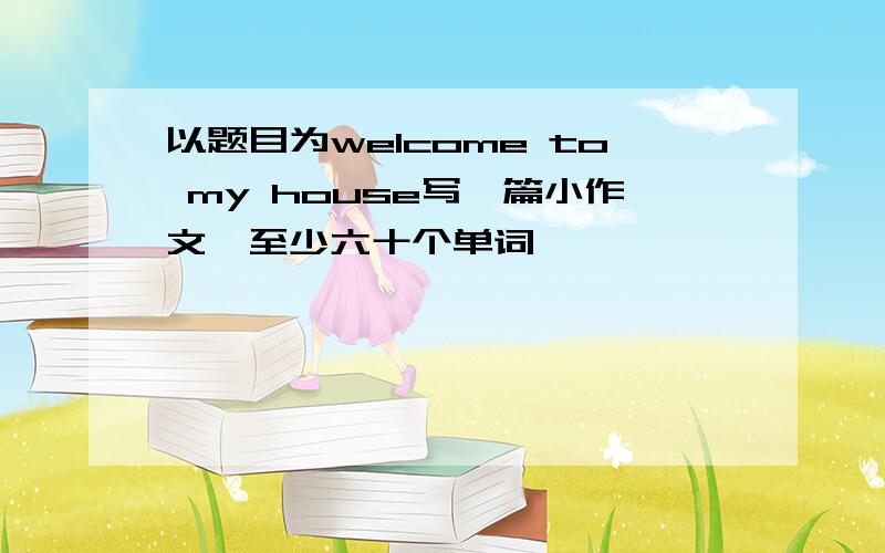 以题目为welcome to my house写一篇小作文,至少六十个单词