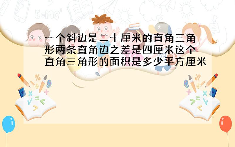 一个斜边是二十厘米的直角三角形两条直角边之差是四厘米这个直角三角形的面积是多少平方厘米