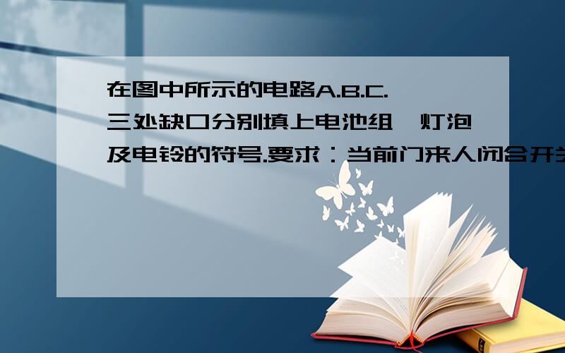 在图中所示的电路A.B.C.三处缺口分别填上电池组,灯泡及电铃的符号.要求：当前门来人闭合开关时,电铃响,灯亮；当后门来