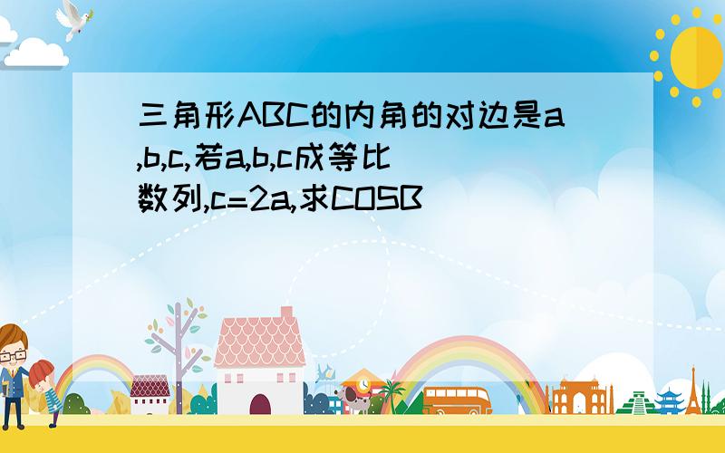 三角形ABC的内角的对边是a,b,c,若a,b,c成等比数列,c=2a,求COSB