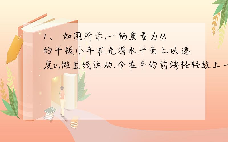 1、 如图所示,一辆质量为M的平板小车在光滑水平面上以速度v,做直线运动.今在车的前端轻轻放上一质量为m的物体,物体放在