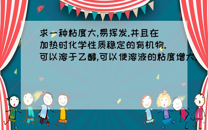 求一种粘度大,易挥发.并且在加热时化学性质稳定的有机物.可以溶于乙醇,可以使溶液的粘度增大.