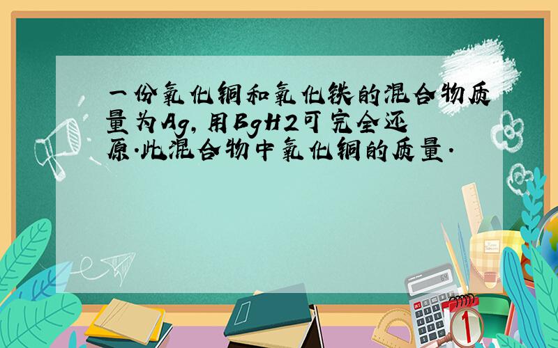 一份氧化铜和氧化铁的混合物质量为Ag,用BgH2可完全还原.此混合物中氧化铜的质量.