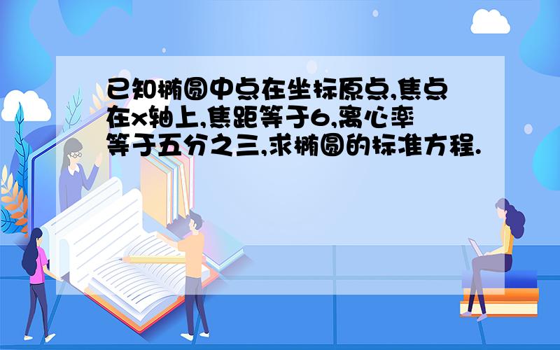 已知椭圆中点在坐标原点,焦点在x轴上,焦距等于6,离心率等于五分之三,求椭圆的标准方程.