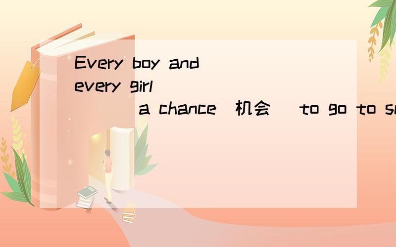 Every boy and every girl ______ a chance(机会) to go to school