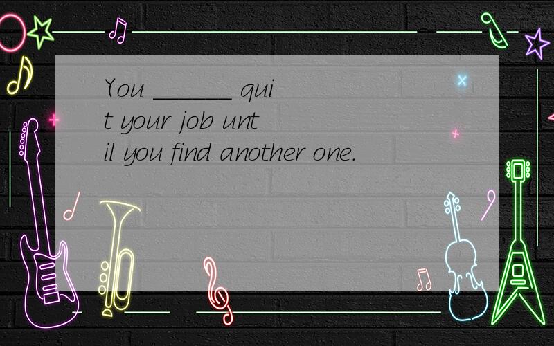 You ______ quit your job until you find another one.