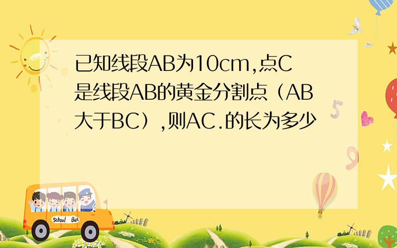 已知线段AB为10cm,点C是线段AB的黄金分割点（AB大于BC）,则AC.的长为多少