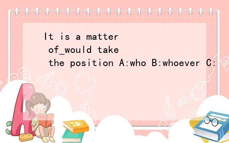 It is a matter of_would take the position A:who B:whoever C: