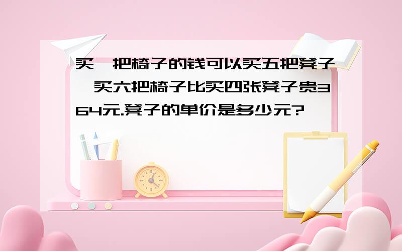 买一把椅子的钱可以买五把凳子,买六把椅子比买四张凳子贵364元.凳子的单价是多少元?