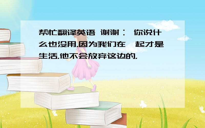 帮忙翻译英语 谢谢： 你说什么也没用，因为我们在一起才是生活，他不会放弃这边的，