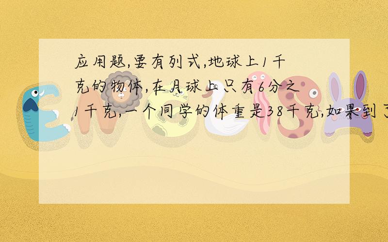 应用题,要有列式,地球上1千克的物体,在月球上只有6分之1千克,一个同学的体重是38千克,如果到了月球上,他的体重比在地