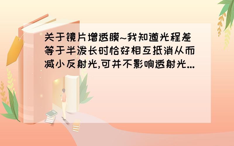 关于镜片增透膜~我知道光程差等于半泼长时恰好相互抵消从而减小反射光,可并不影响透射光...